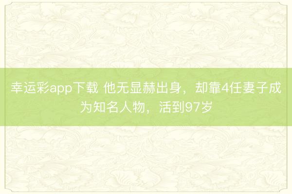 幸运彩app下载 他无显赫出身，却靠4任妻子成为知名人物，活到97岁