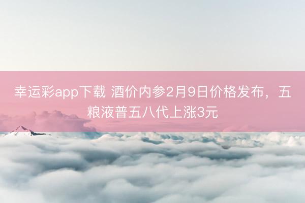 幸运彩app下载 酒价内参2月9日价格发布，五粮液普五八代上涨3元