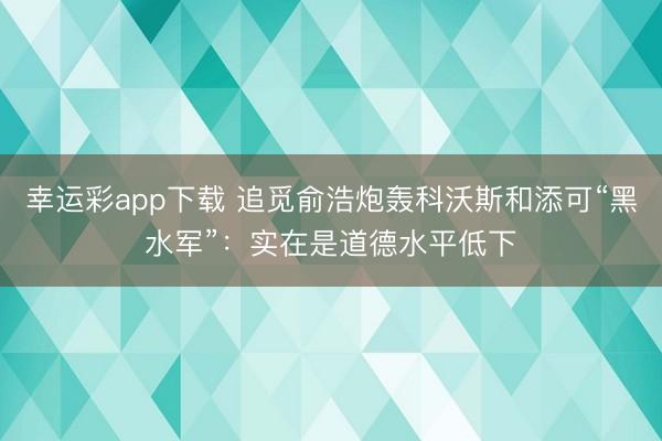 幸运彩app下载 追觅俞浩炮轰科沃斯和添可“黑水军”：实在是道德水平低下