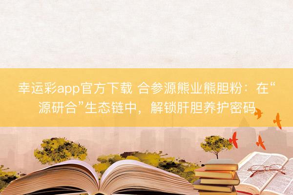 幸运彩app官方下载 合参源熊业熊胆粉：在“源研合”生态链中，解锁肝胆养护密码