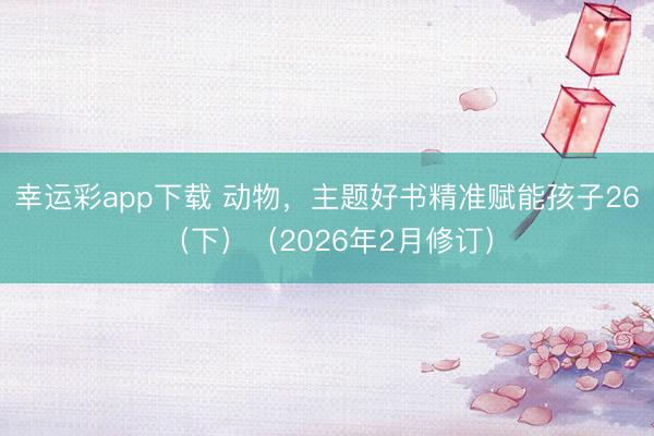 幸运彩app下载 动物,主题好书精准赋能孩子26(下)(2026年2月修订)