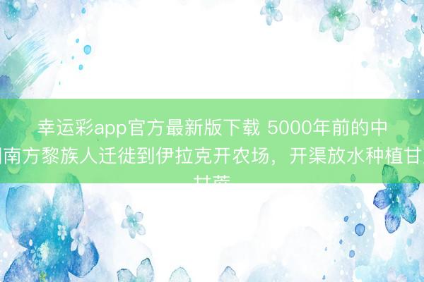 幸运彩app官方最新版下载 5000年前的中国南方黎族人迁徙到伊拉克开农场，开渠放水种植甘蔗