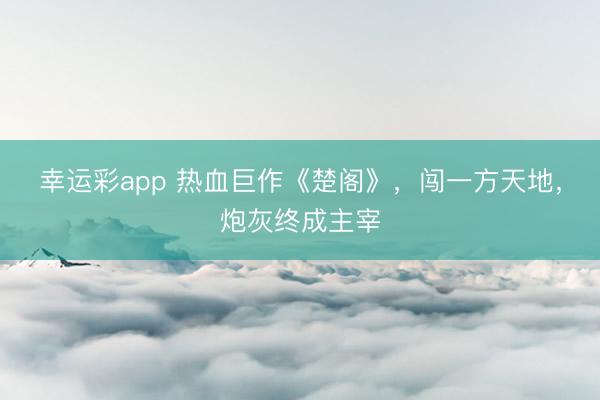 幸运彩app 热血巨作《楚阁》，闯一方天地，炮灰终成主宰