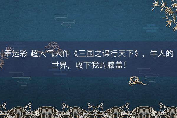 幸运彩 超人气大作《三国之谍行天下》，牛人的世界，收下我的膝盖！