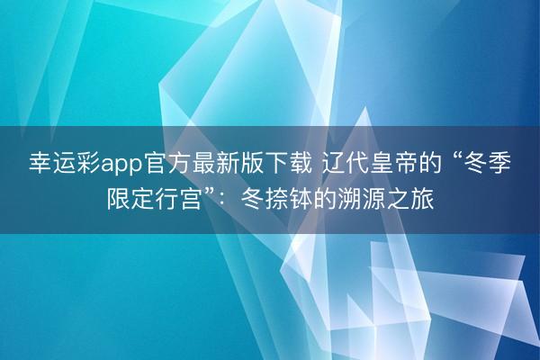 幸运彩app官方最新版下载 辽代皇帝的 “冬季限定行宫”:冬捺钵的溯源之旅