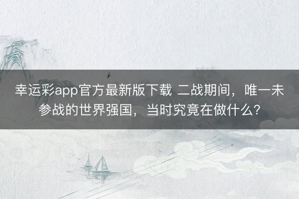 幸运彩app官方最新版下载 二战期间，唯一未参战的世界强国，当时究竟在做什么？
