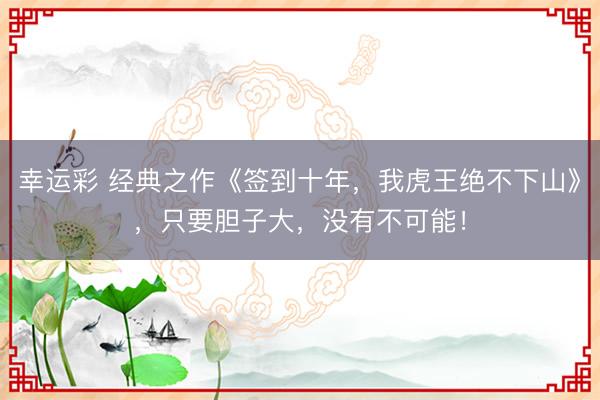 幸运彩 经典之作《签到十年，我虎王绝不下山》，只要胆子大，没有不可能！