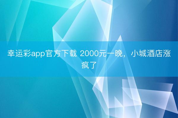 幸运彩app官方下载 2000元一晚，小城酒店涨疯了