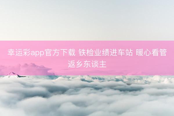 幸运彩app官方下载 铁检业绩进车站 暖心看管返乡东谈主