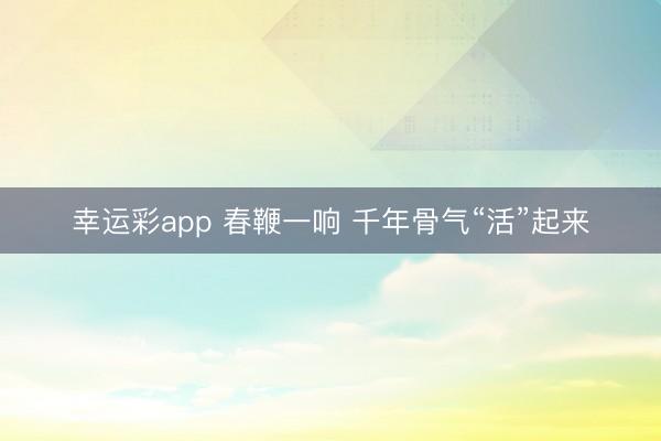 幸运彩app 春鞭一响 千年骨气“活”起来
