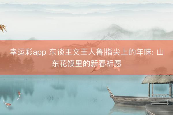 幸运彩app 东谈主文王人鲁|指尖上的年味: 山东花馍里的新春祈愿