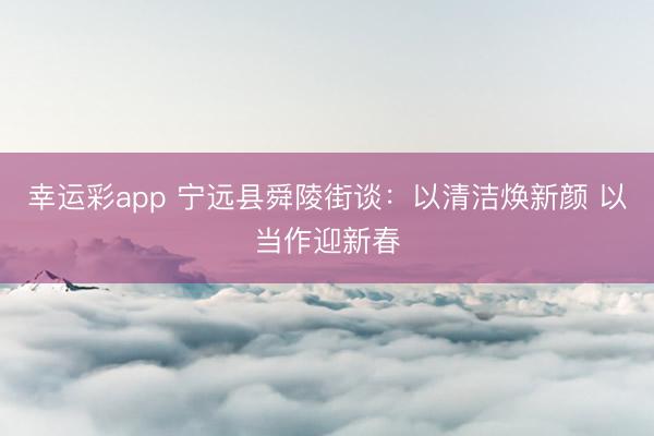 幸运彩app 宁远县舜陵街谈：以清洁焕新颜 以当作迎新春