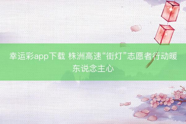 幸运彩app下载 株洲高速“街灯”志愿者行动暖东说念主心