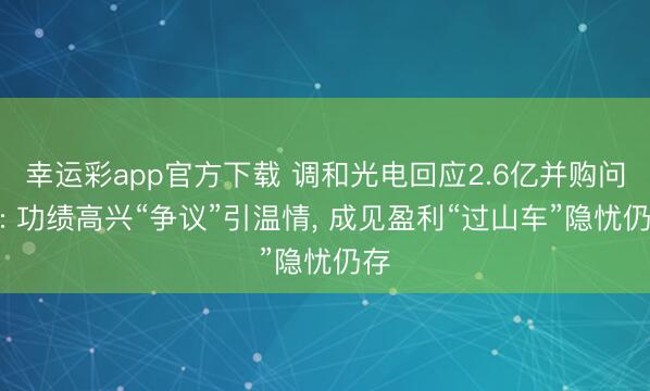 幸运彩app官方下载 调和光电回应2.6亿并购问询: 功绩高兴“争议”引温情, 成见盈利“过山车”隐忧仍存