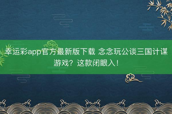 幸运彩app官方最新版下载 念念玩公谈三国计谋游戏？这款闭眼入！