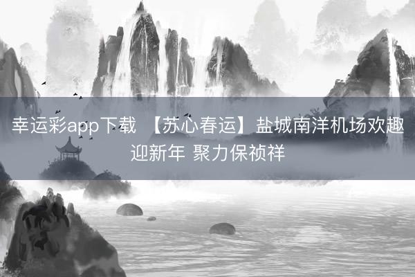 幸运彩app下载 【苏心春运】盐城南洋机场欢趣迎新年 聚力保祯祥
