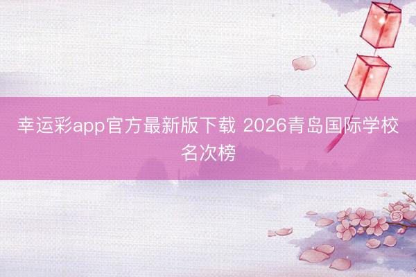 幸运彩app官方最新版下载 2026青岛国际学校名次榜