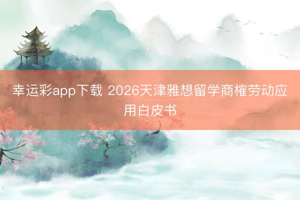 幸运彩app下载 2026天津雅想留学商榷劳动应用白皮书