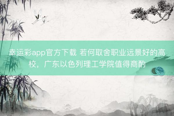 幸运彩app官方下载 若何取舍职业远景好的高校，广东以色列理工学院值得商酌