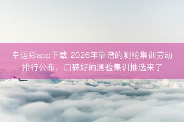 幸运彩app下载 2026年靠谱的测验集训劳动排行公布，口碑好的测验集训推选来了
