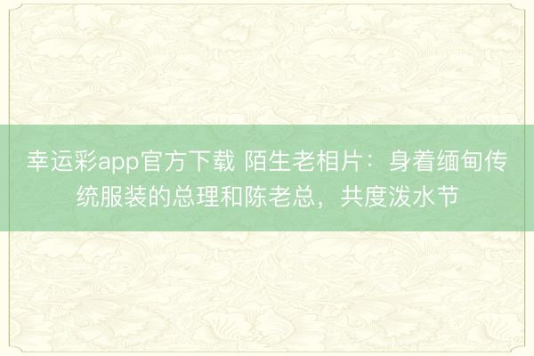 幸运彩app官方下载 陌生老相片：身着缅甸传统服装的总理和陈老总，共度泼水节