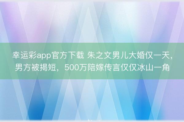 幸运彩app官方下载 朱之文男儿大婚仅一天，男方被揭短，500万陪嫁传言仅仅冰山一角