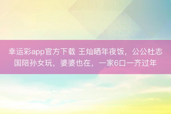 幸运彩app官方下载 王灿晒年夜饭,公公杜志国陪孙女玩,婆婆也在,一家6口一齐过年