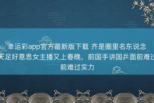 幸运彩app官方最新版下载 齐是圈里名东说念主!天足好意思女主播又上春晚,前国手讲国乒面前难过实力