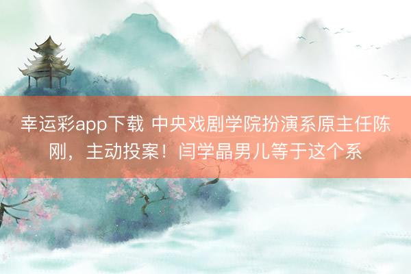 幸运彩app下载 中央戏剧学院扮演系原主任陈刚，主动投案！闫学晶男儿等于这个系