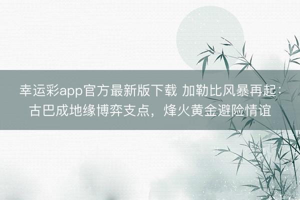 幸运彩app官方最新版下载 加勒比风暴再起：古巴成地缘博弈支点，烽火黄金避险情谊