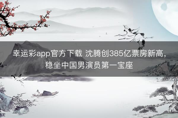 幸运彩app官方下载 沈腾创385亿票房新高，稳坐中国男演员第一宝座