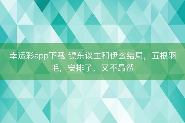 幸运彩app下载 镖东谈主和伊玄结局,五根羽毛,安排了,又不昂然