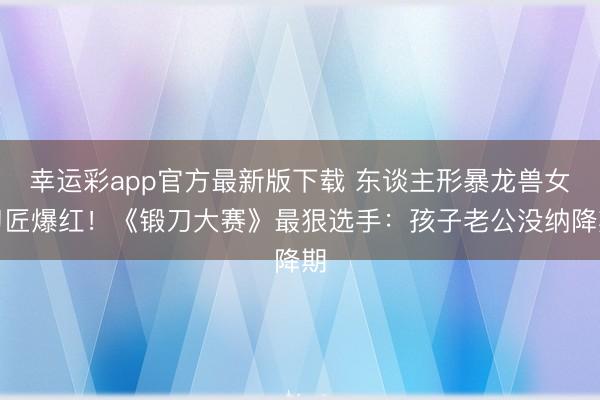 幸运彩app官方最新版下载 东谈主形暴龙兽女刀匠爆红！《锻刀大赛》最狠选手：孩子老公没纳降期