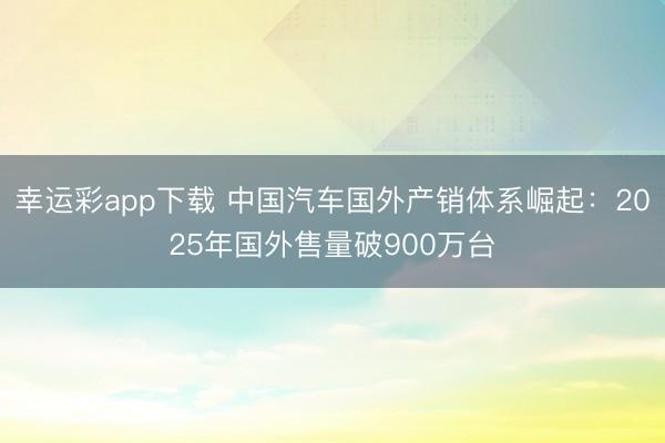 幸运彩app下载 中国汽车国外产销体系崛起：2025年国外售量破900万台