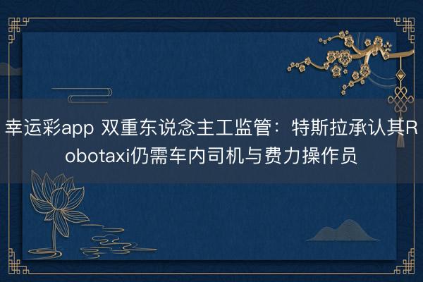 幸运彩app 双重东说念主工监管：特斯拉承认其Robotaxi仍需车内司机与费力操作员