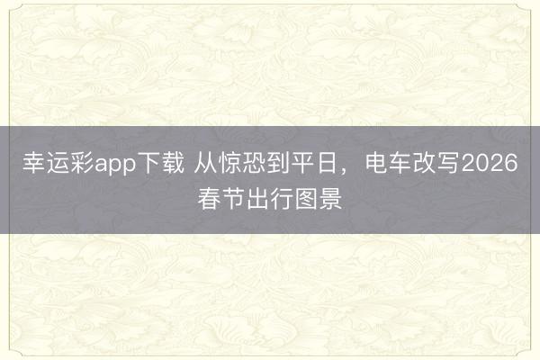 幸运彩app下载 从惊恐到平日，电车改写2026春节出行图景