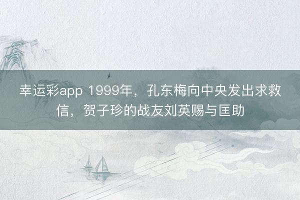 幸运彩app 1999年,孔东梅向中央发出求救信,贺子珍的战友刘英赐与匡助