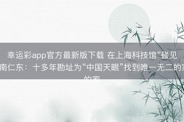 幸运彩app官方最新版下载 在上海科技馆“碰见”南仁东:十多年勘址为“中国天眼”找到唯一无二的家