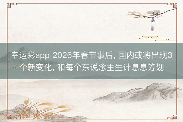 幸运彩app 2026年春节事后， 国内或将出现3个新变化， 和每个东说念主生计息息筹划