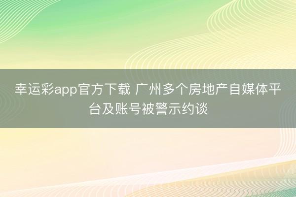幸运彩app官方下载 广州多个房地产自媒体平台及账号被警示约谈