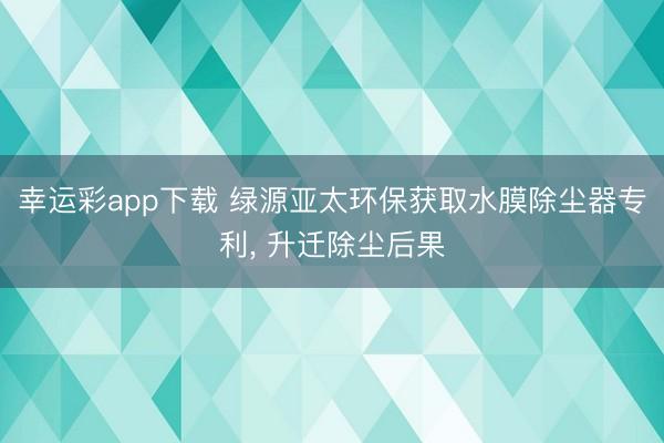 幸运彩app下载 绿源亚太环保获取水膜除尘器专利, 升迁除尘后果