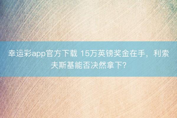 幸运彩app官方下载 15万英镑奖金在手,利索夫斯基能否决然拿下?