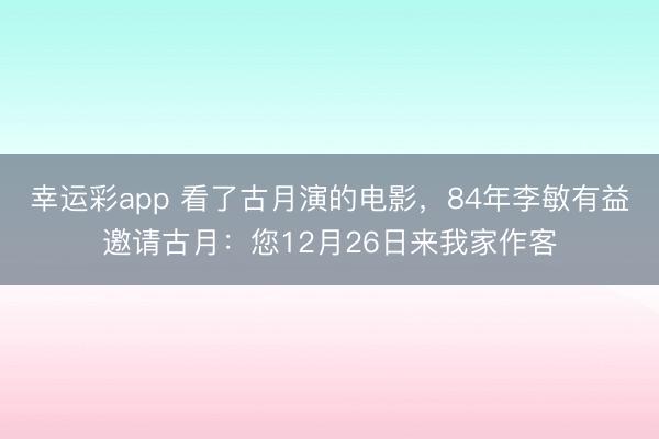 幸运彩app 看了古月演的电影，84年李敏有益邀请古月：您12月26日来我家作客