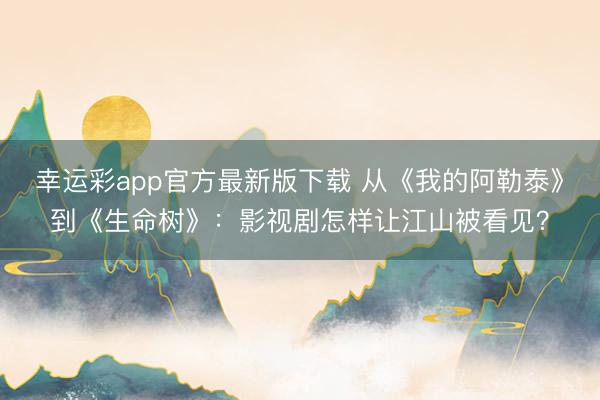 幸运彩app官方最新版下载 从《我的阿勒泰》到《生命树》：影视剧怎样让江山被看见？