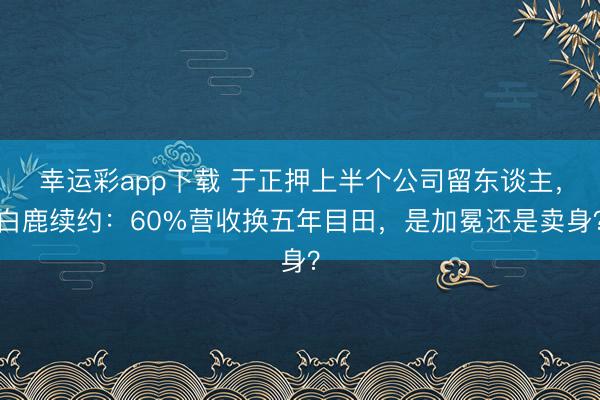 幸运彩app下载 于正押上半个公司留东谈主，白鹿续约：60%营收换五年目田，是加冕还是卖身？