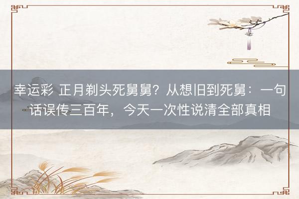 幸运彩 正月剃头死舅舅？从想旧到死舅：一句话误传三百年，今天一次性说清全部真相