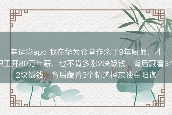 幸运彩app 我在华为食堂作念了9年厨师，才看懂：雇主宁肯给职工开80万年薪，也不肯多涨2块饭钱，背后藏着3个精选择东谈主阳谋