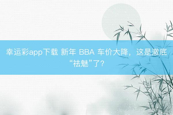 幸运彩app下载 新年 BBA 车价大降，这是澈底“祛魅”了？