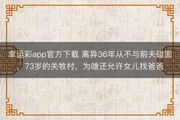幸运彩app官方下载 离异36年从不与前夫碰面，73岁的关牧村，为啥还允许女儿找爸爸