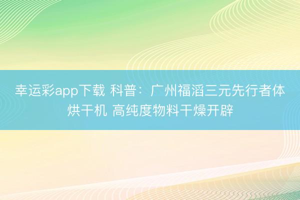 幸运彩app下载 科普:广州福滔三元先行者体烘干机 高纯度物料干燥开辟
